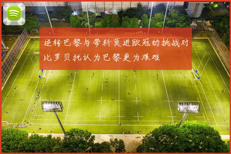 逆转巴黎与带科莫进欧冠的挑战对比罗贝托认为巴黎更为艰难