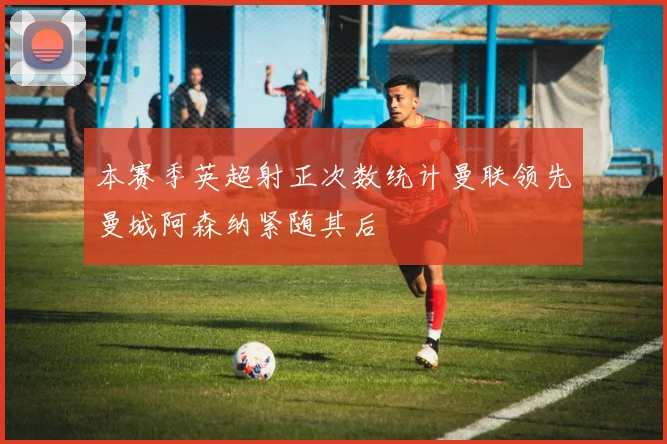 本赛季英超射正次数统计曼联领先曼城阿森纳紧随其后