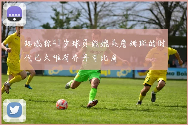 路威称41岁球员能媲美詹姆斯的时代已久唯有乔丹可比肩