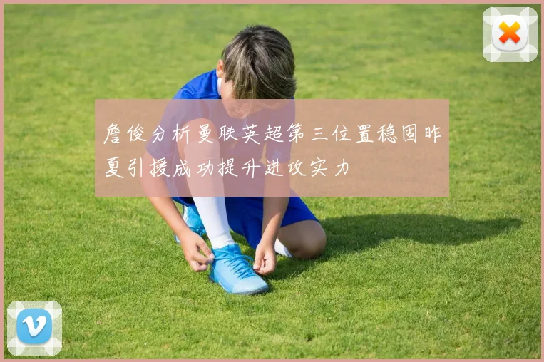 詹俊分析曼联英超第三位置稳固昨夏引援成功提升进攻实力