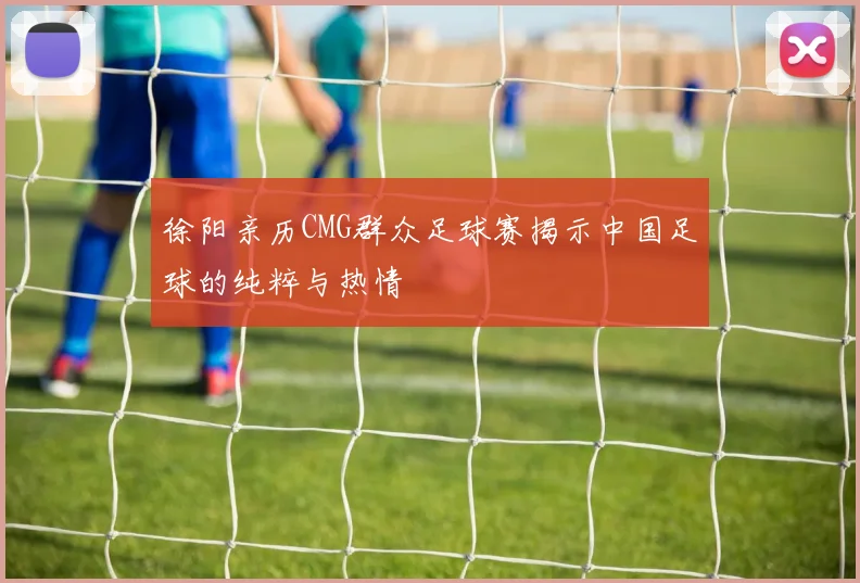 徐阳亲历CMG群众足球赛揭示中国足球的纯粹与热情