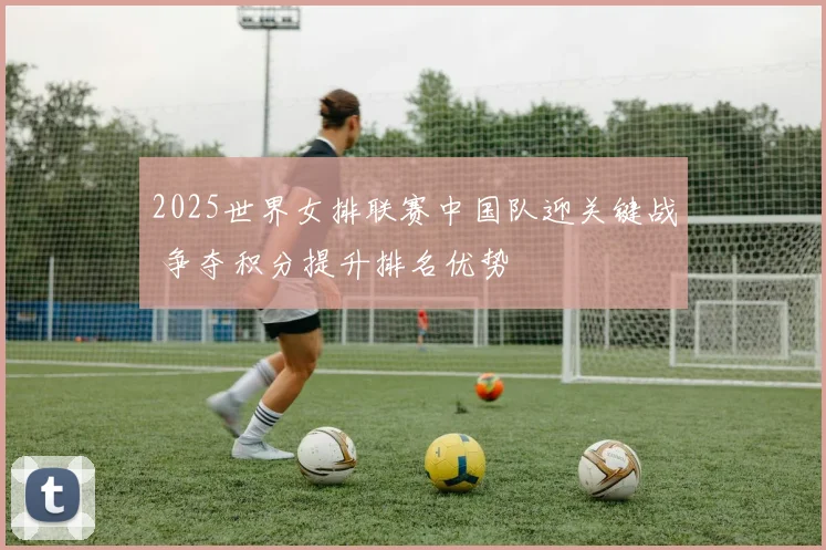 2025世界女排联赛中国队迎关键战 争夺积分提升排名优势