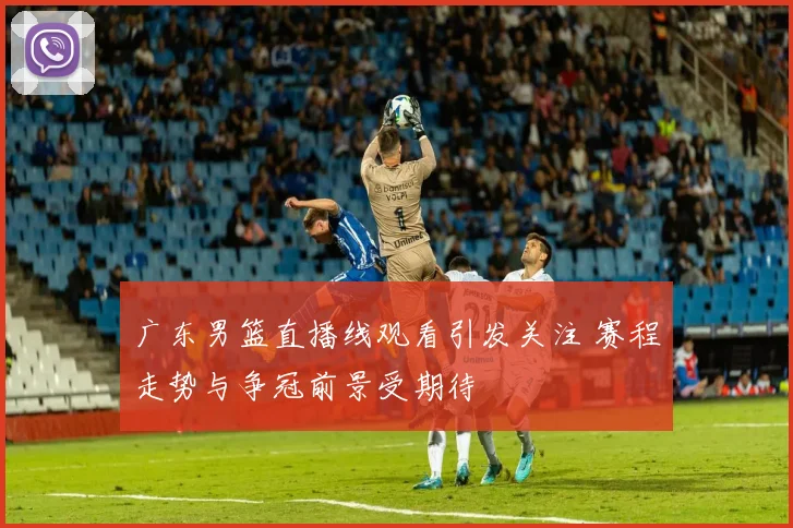 广东男篮直播线观看引发关注 赛程走势与争冠前景受期待