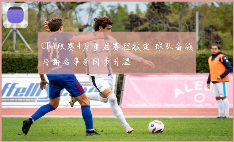 CBA联赛4月重启赛程敲定 球队备战与排名争夺同步升温