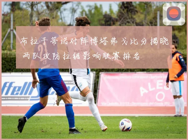 布拉干蒂诺对阵博塔弗戈比分揭晓 两队攻防拉锯影响联赛排名