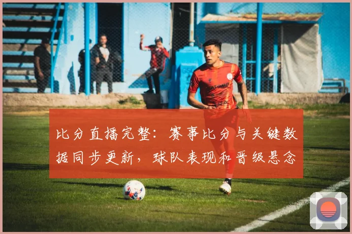 比分直播完整：赛事比分与关键数据同步更新，球队表现和晋级悬念成看点