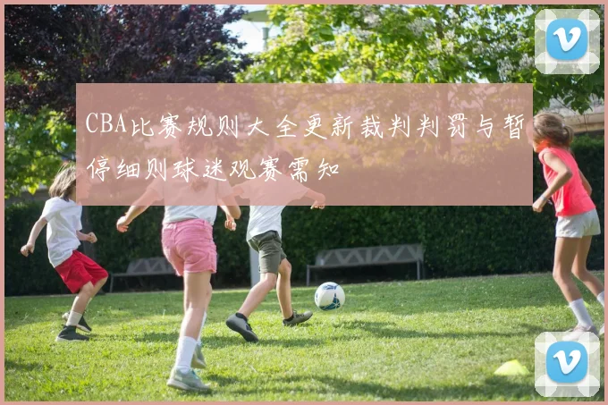 CBA比赛规则大全更新裁判判罚与暂停细则球迷观赛需知
