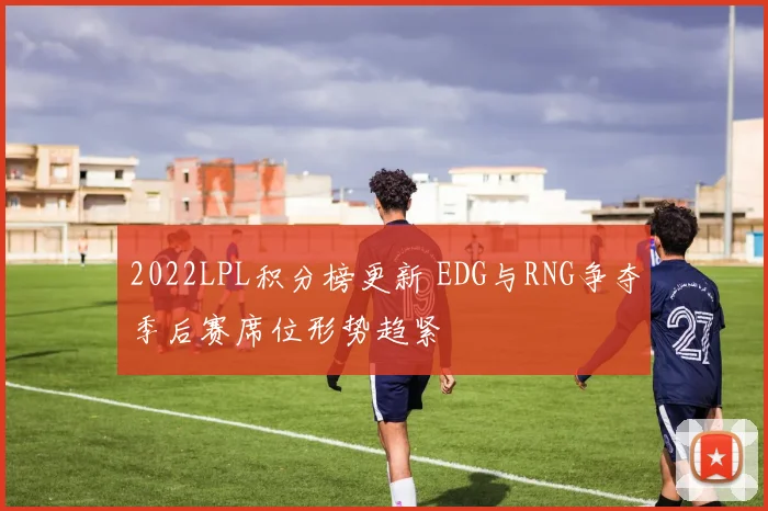 2022LPL积分榜更新 EDG与RNG争夺季后赛席位形势趋紧