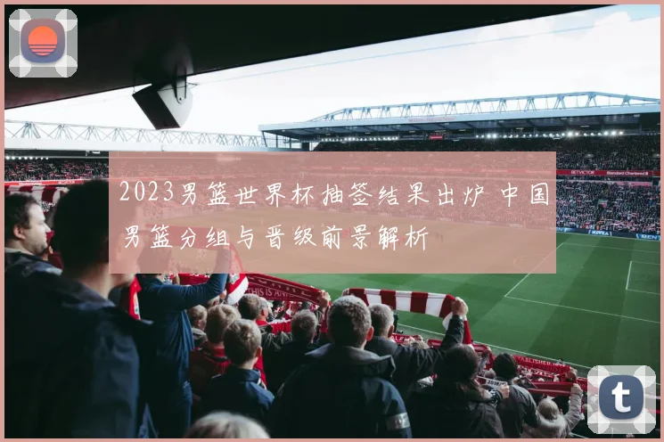 2023男篮世界杯抽签结果出炉 中国男篮分组与晋级前景解析