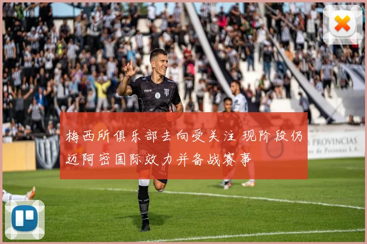 梅西所俱乐部去向受关注 现阶段仍迈阿密国际效力并备战赛事