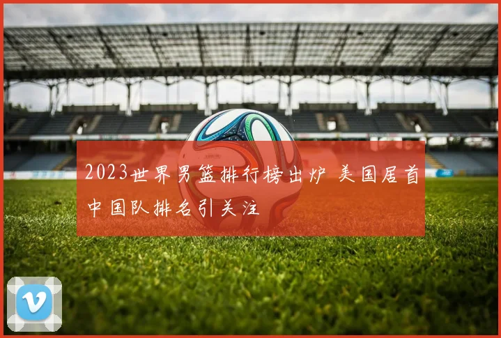 2023世界男篮排行榜出炉 美国居首中国队排名引关注