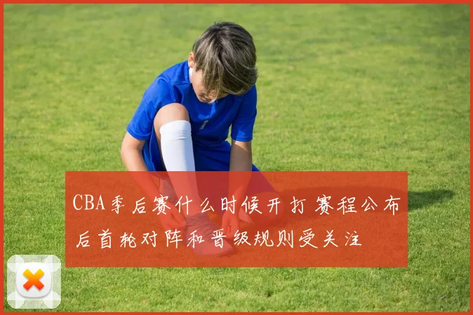 CBA季后赛什么时候开打 赛程公布后首轮对阵和晋级规则受关注