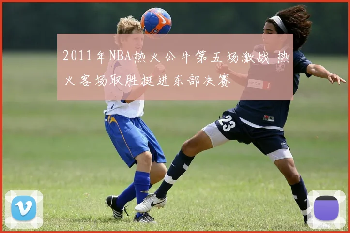 2011年NBA热火公牛第五场激战 热火客场取胜挺进东部决赛